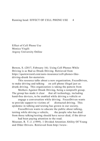 Running head: EFFECT OF CELL PHONE USE 4
Effect of Cell Phone Use
Monica Virgili
Argosy University Online
Bowen, S. (2017, February 16). Using Cell Phones While
Driving is as Bad as Drunk Driving. Retrieved from
https://quotewizard.com/auto-insurance/cell-phones-like-
driving-drunk for-motorists
This resource talks about a new organization, FocusDriven,
to make driving and talking on cell phone illegal just as
drunk driving. This organization is taking the pattern from
Mothers Against Drunk Driving, being a nonprofit group.
The group has made it clear that all technology, including
hand-free devices, to be enabled while driving a vehicle or
engage a conversation while driving. FocusDriven wants
to provide support to victims of distracted driving. This
epidemic in talking and texting has grown in our society.
FocusDriven wants to educate the public about talking,
texting while driving a vehicle, the people who has died
from those talking/texting should have never died, if the driver
had been paying attention to the road.
Mourant, R. T.-J. (1999). 1 Divided Attention Ability Of Young
and Older Drivers. Retrieved from http://www-
 