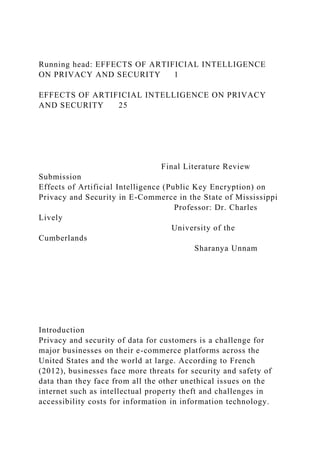 Running head: EFFECTS OF ARTIFICIAL INTELLIGENCE
ON PRIVACY AND SECURITY 1
EFFECTS OF ARTIFICIAL INTELLIGENCE ON PRIVACY
AND SECURITY 25
Final Literature Review
Submission
Effects of Artificial Intelligence (Public Key Encryption) on
Privacy and Security in E-Commerce in the State of Mississippi
Professor: Dr. Charles
Lively
University of the
Cumberlands
Sharanya Unnam
Introduction
Privacy and security of data for customers is a challenge for
major businesses on their e-commerce platforms across the
United States and the world at large. According to French
(2012), businesses face more threats for security and safety of
data than they face from all the other unethical issues on the
internet such as intellectual property theft and challenges in
accessibility costs for information in information technology.
 