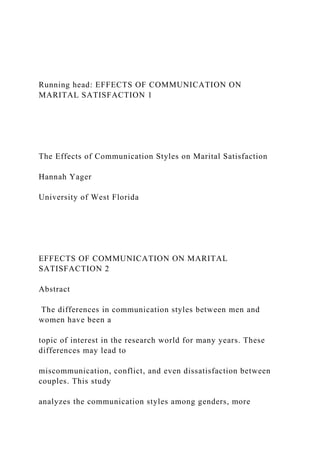 Running head: EFFECTS OF COMMUNICATION ON
MARITAL SATISFACTION 1
The Effects of Communication Styles on Marital Satisfaction
Hannah Yager
University of West Florida
EFFECTS OF COMMUNICATION ON MARITAL
SATISFACTION 2
Abstract
The differences in communication styles between men and
women have been a
topic of interest in the research world for many years. These
differences may lead to
miscommunication, conflict, and even dissatisfaction between
couples. This study
analyzes the communication styles among genders, more
 