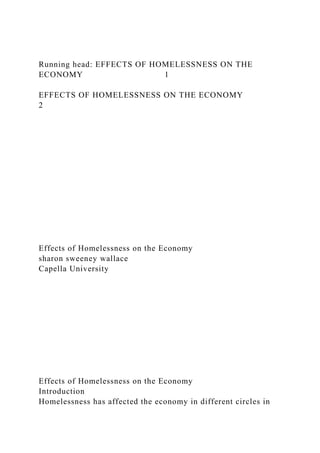 Running head: EFFECTS OF HOMELESSNESS ON THE
ECONOMY 1
EFFECTS OF HOMELESSNESS ON THE ECONOMY
2
Effects of Homelessness on the Economy
sharon sweeney wallace
Capella University
Effects of Homelessness on the Economy
Introduction
Homelessness has affected the economy in different circles in
 