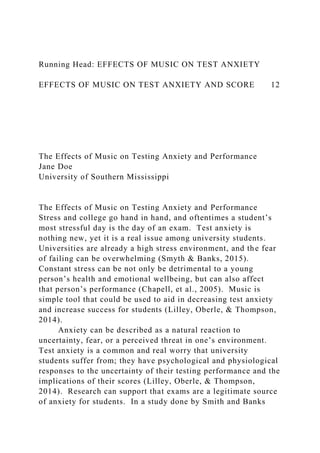 Running Head: EFFECTS OF MUSIC ON TEST ANXIETY
EFFECTS OF MUSIC ON TEST ANXIETY AND SCORE 12
The Effects of Music on Testing Anxiety and Performance
Jane Doe
University of Southern Mississippi
The Effects of Music on Testing Anxiety and Performance
Stress and college go hand in hand, and oftentimes a student’s
most stressful day is the day of an exam. Test anxiety is
nothing new, yet it is a real issue among university students.
Universities are already a high stress environment, and the fear
of failing can be overwhelming (Smyth & Banks, 2015).
Constant stress can be not only be detrimental to a young
person’s health and emotional wellbeing, but can also affect
that person’s performance (Chapell, et al., 2005). Music is
simple tool that could be used to aid in decreasing test anxiety
and increase success for students (Lilley, Oberle, & Thompson,
2014).
Anxiety can be described as a natural reaction to
uncertainty, fear, or a perceived threat in one’s environment.
Test anxiety is a common and real worry that university
students suffer from; they have psychological and physiological
responses to the uncertainty of their testing performance and the
implications of their scores (Lilley, Oberle, & Thompson,
2014). Research can support that exams are a legitimate source
of anxiety for students. In a study done by Smith and Banks
 