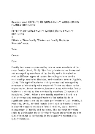 Running head: EFFECTS OF NON-FAMILY WORKERS ON
FAMILY BUSINESS
1
EFFECTS OF NON-FAMILY WORKERS ON FAMILY
BUSINESS
3
Effects of Non-Family Workers on Family Business
Students’ name
Tutor
Course
Date
Family businesses are owned by two or more members of the
same family (Reed, 2017). The family business can be owned
and managed by members of the family and is intended to
realize different types of returns including returns on the
relationship, return on finances, and emotional return (Aguinis,
2014). This type of business is fully owned and managed by
members of the family who assume different positions in the
organization. Some instances, however, need where the family
business is forced to hire non-family members (Grzywacz &
Handlowa, 2016). When a non-family member is hired in a
family owned and managed business the action leads to
significant effects on the business performance (Glas, Mirtič, &
Pšeničny, 2016). Several factors affect family business which
include the need to maintain family relation, social factors,
management of family and business. This research therefore
seeks to distinguish the difference brought about when the non-
family member is introduced in the executive position of a
family business.
 