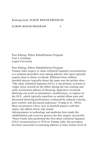 Running head: ELBOW REHAB PROGRAM
ELBOW REHAB PROGRAM 5
Peer Editing: Elbow Rehabilitation Program
Toni L.Coleman
Logan University
Peer Editing: Elbow Rehabilitation Program
Tommy John surgery or ulnar collateral ligament reconstruction
is a common procedure seen among athletes who sport typically
require them to throw overhead. Different from softball,
baseball players typically throw the same way the pitcher does.
"The ulnar collateral ligament (UCL) is the primary restraint to
valgus force exerted on the elbow during the late cocking and
early acceleration phases of throwing. Repetitive overhead
throwing can result in attenuation, insufficiency, or rupture of
the UCL, which typically manifests as medial elbow pain and
decreased throwing performance evidenced by reduced velocity,
poor control, and decreased endurance" (Camp et al., 2016).
Most occurrences I have seen in baseball players with this
injury, the athlete threw side armed.
Advancements in technology and medicine have made the
rehabilitation and recovery process for this surgery successful.
"Since Frank Jobe performed the first ulnar collateral ligament
(UCL) reconstruction in 1974 on Tommy John, the procedure
has been successful in returning athletes to their former level of
 