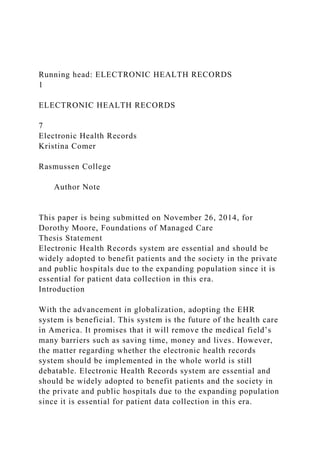 Running head: ELECTRONIC HEALTH RECORDS
1
ELECTRONIC HEALTH RECORDS
7
Electronic Health Records
Kristina Comer
Rasmussen College
Author Note
This paper is being submitted on November 26, 2014, for
Dorothy Moore, Foundations of Managed Care
Thesis Statement
Electronic Health Records system are essential and should be
widely adopted to benefit patients and the society in the private
and public hospitals due to the expanding population since it is
essential for patient data collection in this era.
Introduction
With the advancement in globalization, adopting the EHR
system is beneficial. This system is the future of the health care
in America. It promises that it will remove the medical field’s
many barriers such as saving time, money and lives. However,
the matter regarding whether the electronic health records
system should be implemented in the whole world is still
debatable. Electronic Health Records system are essential and
should be widely adopted to benefit patients and the society in
the private and public hospitals due to the expanding population
since it is essential for patient data collection in this era.
 