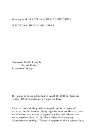 Running head: ELECTRONIC HEALTH RECORDS1
ELECTRONIC HEALTH RECORDS3
Electronic Health Records
Rachel Urvina
Rasmussen College
This paper is being submitted on April 16, 2016 for Natasha
Cauley, H310 Foundations of Managed Care
A current issue dealing with managed care is the issue of
electronic health records. Many organizations use the electronic
health record as a means of organizing data and information
about a patient (Lee, 2011). This utilizes the emerging
information technology. The main purpose of these systems is to
 