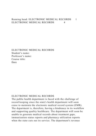 Running head: ELECTRONIC MEDICAL RECORDS 1
ELECTRONIC MEDICAL RECORDS 4
ELECTRONIC MEDICAL RECORDS
Student’s name:
Professor’s name:
Course title:
Date
ELECTRONIC MEDICAL RECORDS
The public health department is faced with the challenge of
record keeping since the state's health department will soon
cease to maintain the electronic medical record system (EMR).
The department is, therefore, having a hindrance in its workflow
and supporting quality healthcare. The department will soon be
unable to generate medical records about treatment gaps,
immunization status reports and pharmacy utilization reports
when the state cuts out its service. The department's revenue
 