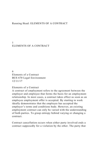 Running Head: ELEMENTS OF A CONTRACT
1
ELEMENTS OF A CONTRACT
6
Elements of a Contract
BUS 670 Legal Environment
12/11/17
Elements of a Contract
A contract of employment refers to the agreement between the
employer and employee that forms the basis for an employment
relationship. In most cases, a contract takes effect as soon as an
employee employment offer is accepted. By starting to work
ideally demonstrates that the employee has accepted the
employer’s terms and conditions bade. However, an existing
employment contract can only be varied with the understanding
of both parties. To grasp entropy behind varying or changing a
contract.
Contract cancellation occurs when either party involved ends a
contract supposedly for a violation by the other. The party that
 