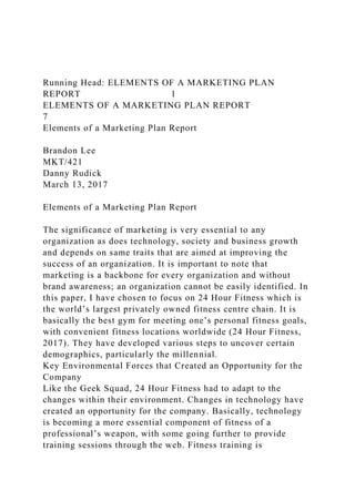 Running Head: ELEMENTS OF A MARKETING PLAN
REPORT 1
ELEMENTS OF A MARKETING PLAN REPORT
7
Elements of a Marketing Plan Report
Brandon Lee
MKT/421
Danny Rudick
March 13, 2017
Elements of a Marketing Plan Report
The significance of marketing is very essential to any
organization as does technology, society and business growth
and depends on same traits that are aimed at improving the
success of an organization. It is important to note that
marketing is a backbone for every organization and without
brand awareness; an organization cannot be easily identified. In
this paper, I have chosen to focus on 24 Hour Fitness which is
the world’s largest privately owned fitness centre chain. It is
basically the best gym for meeting one’s personal fitness goals,
with convenient fitness locations worldwide (24 Hour Fitness,
2017). They have developed various steps to uncover certain
demographics, particularly the millennial.
Key Environmental Forces that Created an Opportunity for the
Company
Like the Geek Squad, 24 Hour Fitness had to adapt to the
changes within their environment. Changes in technology have
created an opportunity for the company. Basically, technology
is becoming a more essential component of fitness of a
professional’s weapon, with some going further to provide
training sessions through the web. Fitness training is
 