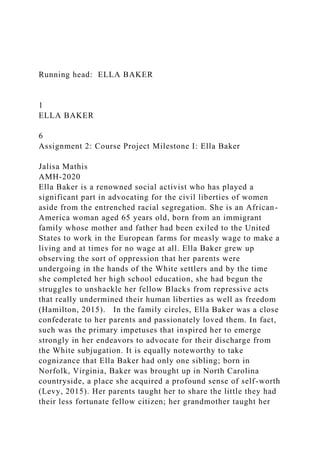 Running head: ELLA BAKER
1
ELLA BAKER
6
Assignment 2: Course Project Milestone I: Ella Baker
Jalisa Mathis
AMH-2020
Ella Baker is a renowned social activist who has played a
significant part in advocating for the civil liberties of women
aside from the entrenched racial segregation. She is an African-
America woman aged 65 years old, born from an immigrant
family whose mother and father had been exiled to the United
States to work in the European farms for measly wage to make a
living and at times for no wage at all. Ella Baker grew up
observing the sort of oppression that her parents were
undergoing in the hands of the White settlers and by the time
she completed her high school education, she had begun the
struggles to unshackle her fellow Blacks from repressive acts
that really undermined their human liberties as well as freedom
(Hamilton, 2015). In the family circles, Ella Baker was a close
confederate to her parents and passionately loved them. In fact,
such was the primary impetuses that inspired her to emerge
strongly in her endeavors to advocate for their discharge from
the White subjugation. It is equally noteworthy to take
cognizance that Ella Baker had only one sibling; born in
Norfolk, Virginia, Baker was brought up in North Carolina
countryside, a place she acquired a profound sense of self-worth
(Levy, 2015). Her parents taught her to share the little they had
their less fortunate fellow citizen; her grandmother taught her
 