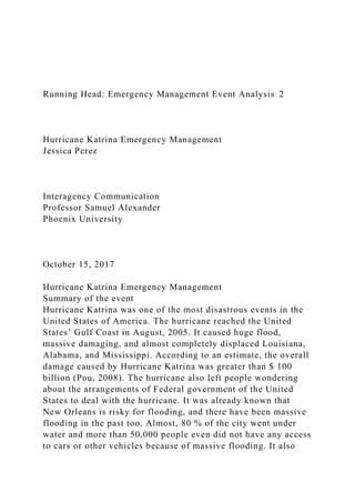 Running Head: Emergency Management Event Analysis 2
Hurricane Katrina Emergency Management
Jessica Perez
Interagency Communication
Professor Samuel Alexander
Phoenix University
October 15, 2017
Hurricane Katrina Emergency Management
Summary of the event
Hurricane Katrina was one of the most disastrous events in the
United States of America. The hurricane reached the United
States’ Gulf Coast in August, 2005. It caused huge flood,
massive damaging, and almost completely displaced Louisiana,
Alabama, and Mississippi. According to an estimate, the overall
damage caused by Hurricane Katrina was greater than $ 100
billion (Pou, 2008). The hurricane also left people wondering
about the arrangements of Federal government of the United
States to deal with the hurricane. It was already known that
New Orleans is risky for flooding, and there have been massive
flooding in the past too. Almost, 80 % of the city went under
water and more than 50,000 people even did not have any access
to cars or other vehicles because of massive flooding. It also
 