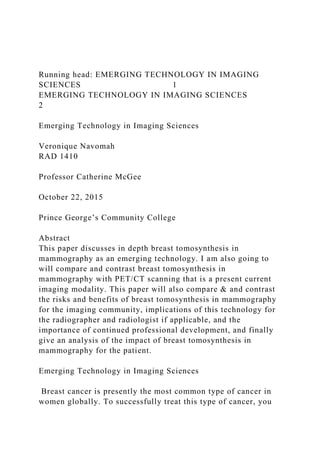 Running head: EMERGING TECHNOLOGY IN IMAGING
SCIENCES 1
EMERGING TECHNOLOGY IN IMAGING SCIENCES
2
Emerging Technology in Imaging Sciences
Veronique Navomah
RAD 1410
Professor Catherine McGee
October 22, 2015
Prince George’s Community College
Abstract
This paper discusses in depth breast tomosynthesis in
mammography as an emerging technology. I am also going to
will compare and contrast breast tomosynthesis in
mammography with PET/CT scanning that is a present current
imaging modality. This paper will also compare & and contrast
the risks and benefits of breast tomosynthesis in mammography
for the imaging community, implications of this technology for
the radiographer and radiologist if applicable, and the
importance of continued professional development, and finally
give an analysis of the impact of breast tomosynthesis in
mammography for the patient.
Emerging Technology in Imaging Sciences
Breast cancer is presently the most common type of cancer in
women globally. To successfully treat this type of cancer, you
 