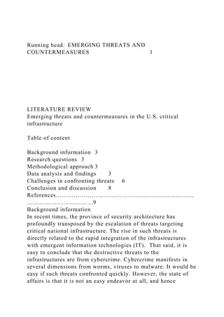 Running head: EMERGING THREATS AND
COUNTERMEASURES 1
LITERATURE REVIEW
Emerging threats and countermeasures in the U.S. critical
infrastructure
Table of content
Background information 3
Research questions 3
Methodological approach 3
Data analysis and findings 3
Challenges in confronting threats 6
Conclusion and discussion 8
References……………………………………………………………
……………………………9
Background information
In recent times, the province of security architecture has
profoundly transposed by the escalation of threats targeting
critical national infrastructure. The rise in such threats is
directly related to the rapid integration of the infrastructures
with emergent information technologies (IT). That said, it is
easy to conclude that the destructive threats to the
infrastructures are from cybercrime. Cybercrime manifests in
several dimensions from worms, viruses to malware. It would be
easy if such threats confronted quickly. However, the state of
affairs is that it is not an easy endeavor at all, and hence
 