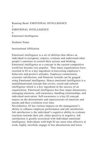 Running Head: EMOTIONAL INTELLIGENCE
1
EMOTIONAL INTELLIGENCE
6
Emotional Intelligence
Students Name
Institutional Affiliation
Emotional intelligence is a set of abilities that allows an
individual to recognize, express, evaluate and understand other
people’s emotions to control their actions and thinking.
Emotional intelligence as a concept in the current competitive
world has become very popular. Thus many organizations have
resorted to EI as a key ingredient in harvesting employee’s
behaviors and positive attitudes. Employee commitment,
customer satisfaction, and financial rewards can be gauged
using Emotional intelligence. Hence emotional intelligence is a
multidimensional concept that covers, social and cultural
intelligence which is a key ingredient in the success of an
organization. Emotional intelligence has four major dimensions;
managing emotions, self-awareness, handling relationships, and
individual motivation. Self-awareness is a key EI concept
majors on the determinants and repercussions of emotions and
moods and their evolution over time.
Nevertheless, EI has various impacts on the management’s
ability to enhance employee performance and job satisfaction.
Job satisfaction is the individual’s cognitive ability to evaluate
reactions towards their job, either positive or negative. Job
satisfaction is greatly associated with individual emotional
intelligence. Individuals with high EI are more time effective at
work, highly satisfied; engage in less absenteeism and lower
 