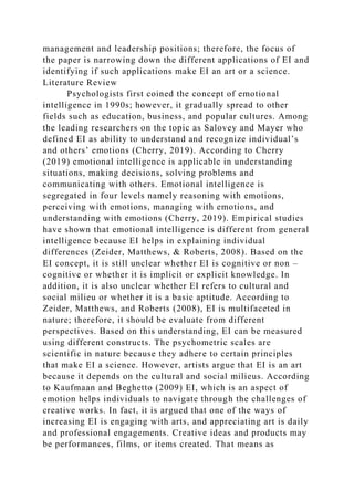 management and leadership positions; therefore, the focus of
the paper is narrowing down the different applications of EI and
identifying if such applications make EI an art or a science.
Literature Review
Psychologists first coined the concept of emotional
intelligence in 1990s; however, it gradually spread to other
fields such as education, business, and popular cultures. Among
the leading researchers on the topic as Salovey and Mayer who
defined EI as ability to understand and recognize individual’s
and others’ emotions (Cherry, 2019). According to Cherry
(2019) emotional intelligence is applicable in understanding
situations, making decisions, solving problems and
communicating with others. Emotional intelligence is
segregated in four levels namely reasoning with emotions,
perceiving with emotions, managing with emotions, and
understanding with emotions (Cherry, 2019). Empirical studies
have shown that emotional intelligence is different from general
intelligence because EI helps in explaining individual
differences (Zeider, Matthews, & Roberts, 2008). Based on the
EI concept, it is still unclear whether EI is cognitive or non –
cognitive or whether it is implicit or explicit knowledge. In
addition, it is also unclear whether EI refers to cultural and
social milieu or whether it is a basic aptitude. According to
Zeider, Matthews, and Roberts (2008), EI is multifaceted in
nature; therefore, it should be evaluate from different
perspectives. Based on this understanding, EI can be measured
using different constructs. The psychometric scales are
scientific in nature because they adhere to certain principles
that make EI a science. However, artists argue that EI is an art
because it depends on the cultural and social milieus. According
to Kaufmaan and Beghetto (2009) EI, which is an aspect of
emotion helps individuals to navigate through the challenges of
creative works. In fact, it is argued that one of the ways of
increasing EI is engaging with arts, and appreciating art is daily
and professional engagements. Creative ideas and products may
be performances, films, or items created. That means as
 