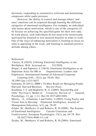 decisions, responding to constructive criticism and maintaining
composure while under pressure.
However, the ability to control and manage others’ and
ones’ emotions can be acquired through learning the different
categories of emotional intelligence. For example, an individual
who learns about motivation, which is one of the categories of
EI focuses on achieving the specified goals for their own sake.
In work places, such individuals do not need to be extrinsically
motivated by material or non-material benefits in order to work.
One of the ways of enhancing motivation is learning to focus on
what is appealing in the work, and learning to maintain positive
attitude among others.
References
Cherry, K (2019). Utilizing Emotional Intelligence in the
Workplace. Web. Accessed on 8/2/2020.
Drigas, A and Papoutsi, C (2019). Emotional Intelligence as an
Important Asset for HR in Organizations: Leaders and
Employees. International Journal of Advanced Corporate
Learning-iJAC, 12(1), pp. 58-66. Doi:
10.3991/ijac.v12i1.9637.
Goleman, D (2011). HBR’s 10 Must Reads on Managing People.
Harvard: Harvard Business Review Press.
Kaufman, J. C and Beghetto, R. A. (2009). Beyond Big and
little: The Four C Model of Creativity. Review of General
Psychology, 13, pp. 1-12. Doi:10.1037/a0013688.
Morris, . A., Urbaniski, J and Fuller, J (2005). Using Poetry and
Visual Arts to Develop Emotional Intelligence. Journal of
Management Education, 1(1), pp. 78-92
Zeider, M., Matthews, G and Roberts, R. D (2008). The Science
of Emotional Intelligence: Current Consensus and
Controversies, European Psychologist, 13(1), pp. 64-78. Doi:
10.1027/1016-9040.13.1.64
Zeider, M., Matthews, G and Roberts, R. D (2004). Emotional
 