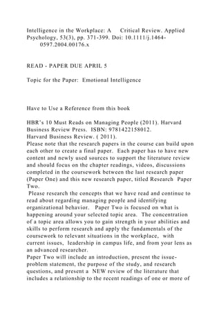 Intelligence in the Workplace: A Critical Review. Applied
Psychology, 53(3), pp. 371-399. Doi: 10.1111/j.1464-
0597.2004.00176.x
READ - PAPER DUE APRIL 5
Topic for the Paper: Emotional Intelligence
Have to Use a Reference from this book
HBR’s 10 Must Reads on Managing People (2011). Harvard
Business Review Press. ISBN: 9781422158012.
Harvard Business Review. ( 2011).
Please note that the research papers in the course can build upon
each other to create a final paper. Each paper has to have new
content and newly used sources to support the literature review
and should focus on the chapter readings, videos, discussions
completed in the coursework between the last research paper
(Paper One) and this new research paper, titled Research Paper
Two.
Please research the concepts that we have read and continue to
read about regarding managing people and identifying
organizational behavior. Paper Two is focused on what is
happening around your selected topic area. The concentration
of a topic area allows you to gain strength in your abilities and
skills to perform research and apply the fundamentals of the
coursework to relevant situations in the workplace, with
current issues, leadership in campus life, and from your lens as
an advanced researcher.
Paper Two will include an introduction, present the issue-
problem statement, the purpose of the study, and research
questions, and present a NEW review of the literature that
includes a relationship to the recent readings of one or more of
 
