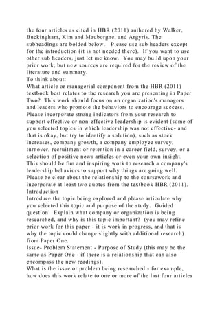 the four articles as cited in HBR (2011) authored by Walker,
Buckingham, Kim and Mauborgne, and Argyris. The
subheadings are bolded below. Please use sub headers except
for the introduction (it is not needed there). If you want to use
other sub headers, just let me know. You may build upon your
prior work, but new sources are required for the review of the
literature and summary.
To think about:
What article or managerial component from the HBR (2011)
textbook best relates to the research you are presenting in Paper
Two? This work should focus on an organization's managers
and leaders who promote the behaviors to encourage success.
Please incorporate strong indicators from your research to
support effective or non-effective leadership is evident (some of
you selected topics in which leadership was not effective- and
that is okay, but try to identify a solution), such as stock
increases, company growth, a company employee survey,
turnover, recruitment or retention in a career field, survey, or a
selection of positive news articles or even your own insight.
This should be fun and inspiring work to research a company's
leadership behaviors to support why things are going well.
Please be clear about the relationship to the coursework and
incorporate at least two quotes from the textbook HBR (2011).
Introduction
Introduce the topic being explored and please articulate why
you selected this topic and purpose of the study. Guided
question: Explain what company or organization is being
researched, and why is this topic important? (you may refine
prior work for this paper - it is work in progress, and that is
why the topic could change slightly with additional research)
from Paper One.
Issue- Problem Statement - Purpose of Study (this may be the
same as Paper One - if there is a relationship that can also
encompass the new readings).
What is the issue or problem being researched - for example,
how does this work relate to one or more of the last four articles
 