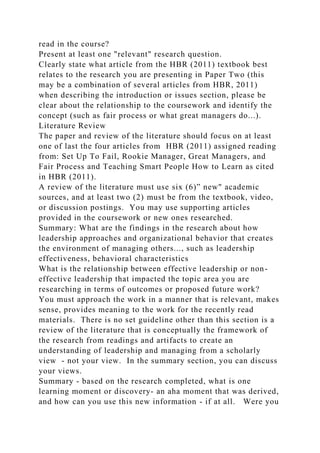 read in the course?
Present at least one "relevant" research question.
Clearly state what article from the HBR (2011) textbook best
relates to the research you are presenting in Paper Two (this
may be a combination of several articles from HBR, 2011)
when describing the introduction or issues section, please be
clear about the relationship to the coursework and identify the
concept (such as fair process or what great managers do...).
Literature Review
The paper and review of the literature should focus on at least
one of last the four articles from HBR (2011) assigned reading
from: Set Up To Fail, Rookie Manager, Great Managers, and
Fair Process and Teaching Smart People How to Learn as cited
in HBR (2011).
A review of the literature must use six (6)” new" academic
sources, and at least two (2) must be from the textbook, video,
or discussion postings. You may use supporting articles
provided in the coursework or new ones researched.
Summary: What are the findings in the research about how
leadership approaches and organizational behavior that creates
the environment of managing others..., such as leadership
effectiveness, behavioral characteristics
What is the relationship between effective leadership or non-
effective leadership that impacted the topic area you are
researching in terms of outcomes or proposed future work?
You must approach the work in a manner that is relevant, makes
sense, provides meaning to the work for the recently read
materials. There is no set guideline other than this section is a
review of the literature that is conceptually the framework of
the research from readings and artifacts to create an
understanding of leadership and managing from a scholarly
view - not your view. In the summary section, you can discuss
your views.
Summary - based on the research completed, what is one
learning moment or discovery- an aha moment that was derived,
and how can you use this new information - if at all. Were you
 