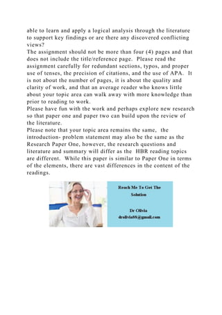 able to learn and apply a logical analysis through the literature
to support key findings or are there any discovered conflicting
views?
The assignment should not be more than four (4) pages and that
does not include the title/reference page. Please read the
assignment carefully for redundant sections, typos, and proper
use of tenses, the precision of citations, and the use of APA. It
is not about the number of pages, it is about the quality and
clarity of work, and that an average reader who knows little
about your topic area can walk away with more knowledge than
prior to reading to work.
Please have fun with the work and perhaps explore new research
so that paper one and paper two can build upon the review of
the literature.
Please note that your topic area remains the same, the
introduction- problem statement may also be the same as the
Research Paper One, however, the research questions and
literature and summary will differ as the HBR reading topics
are different. While this paper is similar to Paper One in terms
of the elements, there are vast differences in the content of the
readings.
 