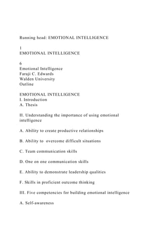 Running head: EMOTIONAL INTELLIGENCE
1
EMOTIONAL INTELLIGENCE
6
Emotional Intelligence
Faraji C. Edwards
Walden University
Outline
EMOTIONAL INTELLIGENCE
I. Introduction
A. Thesis
II. Understanding the importance of using emotional
intelligence
A. Ability to create productive relationships
B. Ability to overcome difficult situations
C. Team communication skills
D. One on one communication skills
E. Ability to demonstrate leadership qualities
F. Skills in proficient outcome thinking
III. Five competencies for building emotional intelligence
A. Self-awareness
 