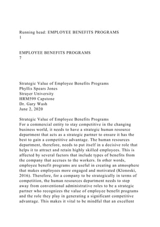 Running head: EMPLOYEE BENEFITS PROGRAMS
1
EMPLOYEE BENEFITS PROGRAMS
7
Strategic Value of Employee Benefits Programs
Phyllis Spears Jones
Strayer University
HRM599 Capstone
Dr. Gary Wash
June 2, 2020
Strategic Value of Employee Benefits Programs
For a commercial entity to stay competitive in the changing
business world, it needs to have a strategic human resource
department that acts as a strategic partner to ensure it has the
best to gain a competitive advantage. The human resources
department, therefore, needs to put itself in a decisive role that
helps it to attract and retain highly skilled employees. This is
affected by several factors that include types of benefits from
the company that accrues to the workers. In other words,
employee benefit programs are useful in creating an atmosphere
that makes employees more engaged and motivated (Klonoski,
2016). Therefore, for a company to be strategically in terms of
competition, the human resources department needs to step
away from conventional administrative roles to be a strategic
partner who recognizes the value of employee benefit programs
and the role they play in generating a significant competitive
advantage. This makes it vital to be mindful that an excellent
 