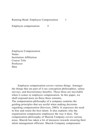 Running Head: Employee Compensation 1
Employee compensation 5
Employee Compensation
Name:
Institution Affiliation
Course Title
Professor
Date
Employee compensation covers various things. Amongst
the things that are part of it are conception philosophies, salary
surveys, and discretionary benefits. These three are inevitable
when it comes to employee compensation. In this paper, we
shall expound more on these three contents.
The compensation philosophy of a company contains the
guiding principles that are useful when making decisions
regarding compensation (Services, 2003). It expresses the need
to hire and retain the best talent. It also explains why the
organization compensates employees the way it does. The
compensation philosophy of Maersk Company covers various
areas. Maersk has taken a lot of measures towards ensuring their
talent management efficient. Maersk Company compensates
 