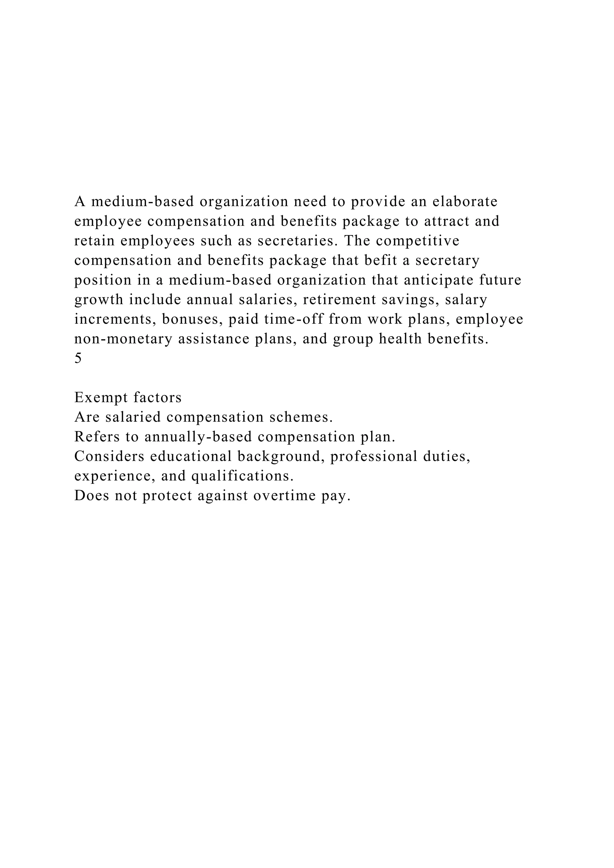 A medium-based organization need to provide an elaborate
employee compensation and benefits package to attract and
retain employees such as secretaries. The competitive
compensation and benefits package that befit a secretary
position in a medium-based organization that anticipate future
growth include annual salaries, retirement savings, salary
increments, bonuses, paid time-off from work plans, employee
non-monetary assistance plans, and group health benefits.
5
Exempt factors
Are salaried compensation schemes.
Refers to annually-based compensation plan.
Considers educational background, professional duties,
experience, and qualifications.
Does not protect against overtime pay.
 