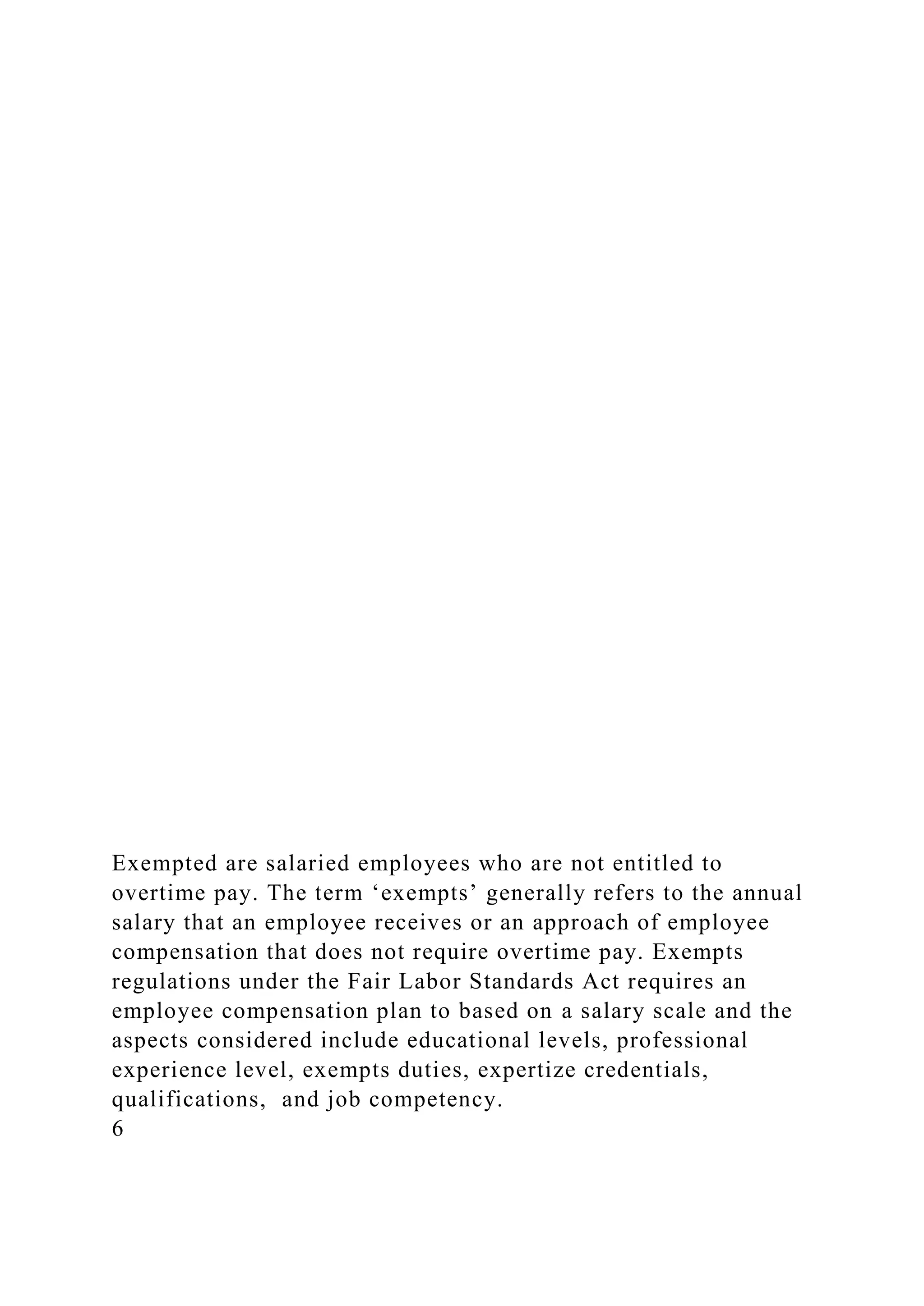 Exempted are salaried employees who are not entitled to
overtime pay. The term ‘exempts’ generally refers to the annual
salary that an employee receives or an approach of employee
compensation that does not require overtime pay. Exempts
regulations under the Fair Labor Standards Act requires an
employee compensation plan to based on a salary scale and the
aspects considered include educational levels, professional
experience level, exempts duties, expertize credentials,
qualifications, and job competency.
6
 