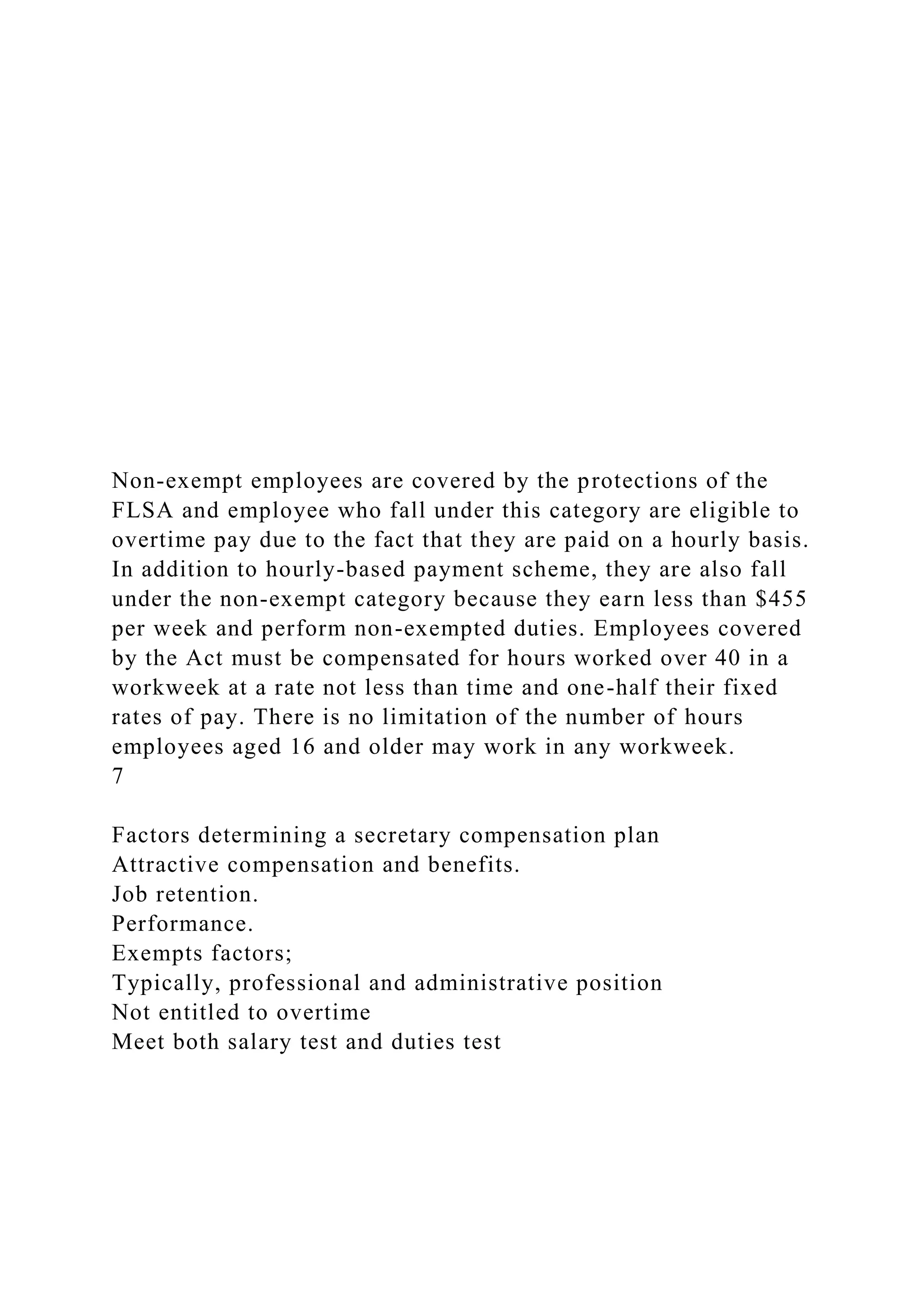 Non-exempt employees are covered by the protections of the
FLSA and employee who fall under this category are eligible to
overtime pay due to the fact that they are paid on a hourly basis.
In addition to hourly-based payment scheme, they are also fall
under the non-exempt category because they earn less than $455
per week and perform non-exempted duties. Employees covered
by the Act must be compensated for hours worked over 40 in a
workweek at a rate not less than time and one-half their fixed
rates of pay. There is no limitation of the number of hours
employees aged 16 and older may work in any workweek.
7
Factors determining a secretary compensation plan
Attractive compensation and benefits.
Job retention.
Performance.
Exempts factors;
Typically, professional and administrative position
Not entitled to overtime
Meet both salary test and duties test
 