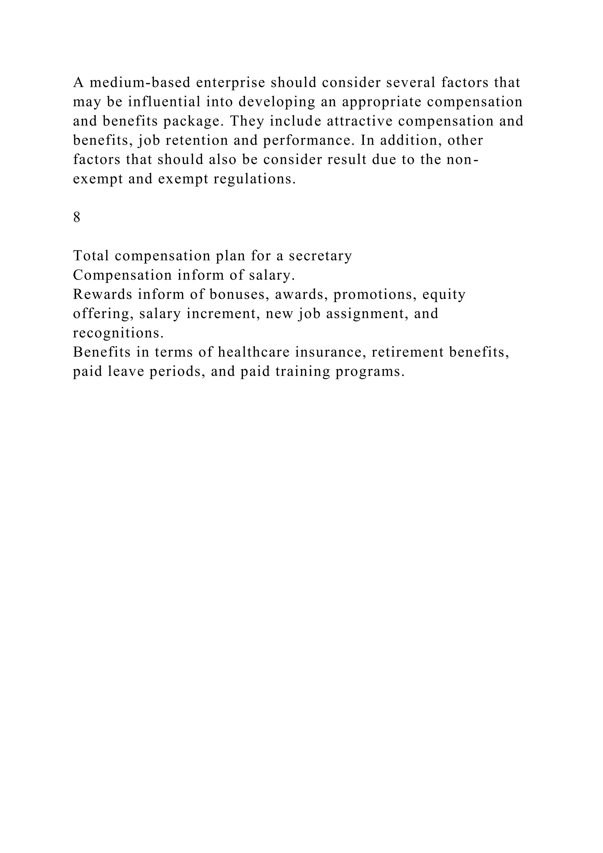 A medium-based enterprise should consider several factors that
may be influential into developing an appropriate compensation
and benefits package. They include attractive compensation and
benefits, job retention and performance. In addition, other
factors that should also be consider result due to the non-
exempt and exempt regulations.
8
Total compensation plan for a secretary
Compensation inform of salary.
Rewards inform of bonuses, awards, promotions, equity
offering, salary increment, new job assignment, and
recognitions.
Benefits in terms of healthcare insurance, retirement benefits,
paid leave periods, and paid training programs.
 