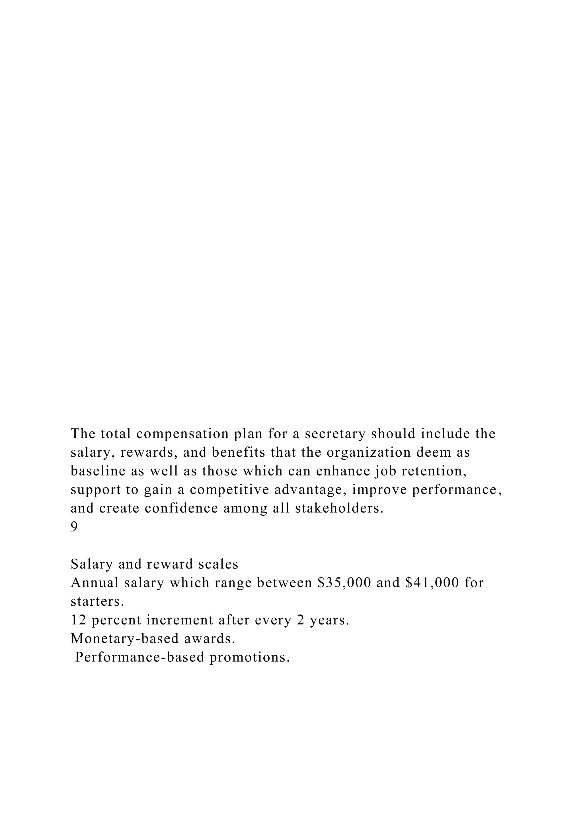 The total compensation plan for a secretary should include the
salary, rewards, and benefits that the organization deem as
baseline as well as those which can enhance job retention,
support to gain a competitive advantage, improve performance,
and create confidence among all stakeholders.
9
Salary and reward scales
Annual salary which range between $35,000 and $41,000 for
starters.
12 percent increment after every 2 years.
Monetary-based awards.
Performance-based promotions.
 