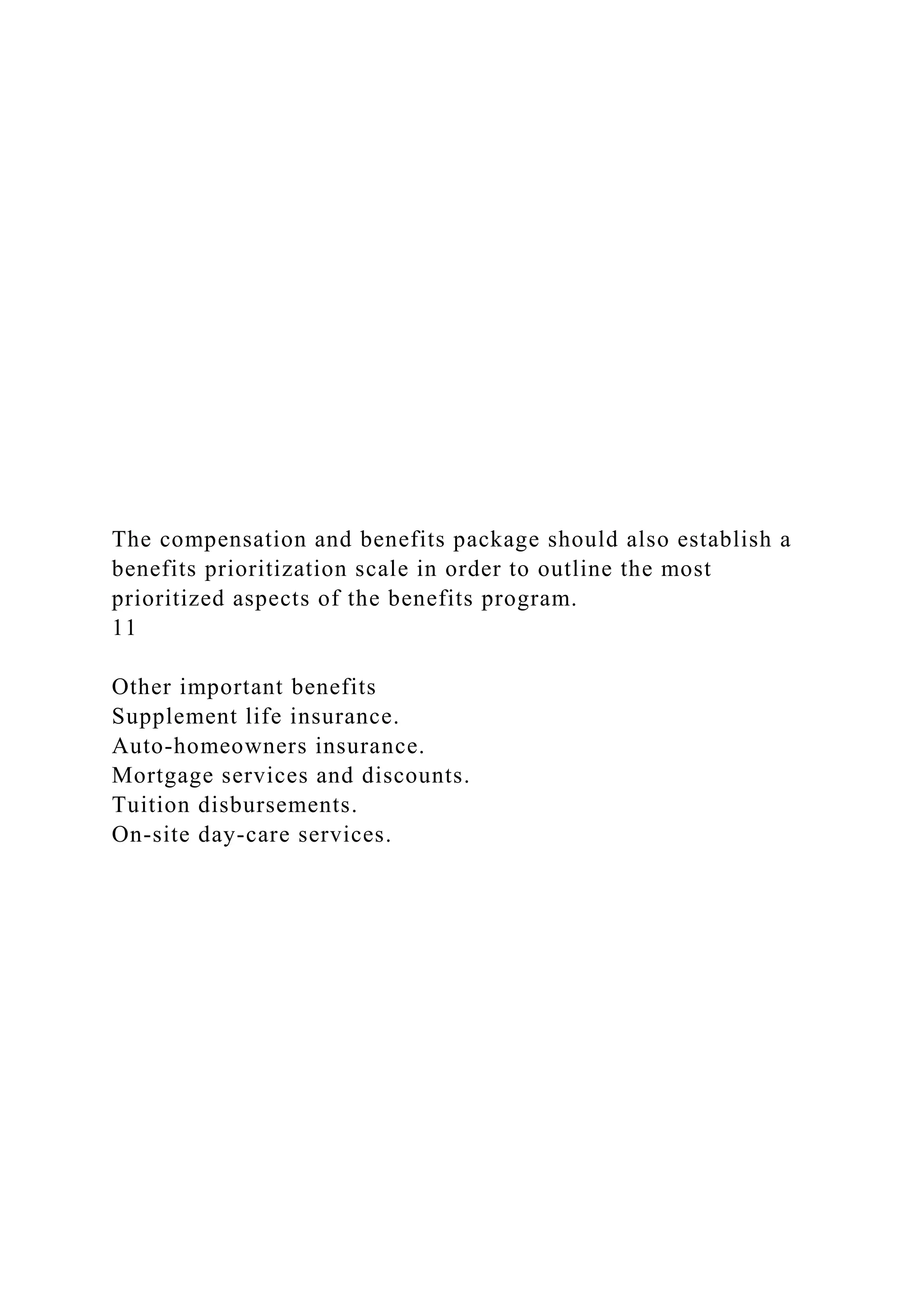 The compensation and benefits package should also establish a
benefits prioritization scale in order to outline the most
prioritized aspects of the benefits program.
11
Other important benefits
Supplement life insurance.
Auto-homeowners insurance.
Mortgage services and discounts.
Tuition disbursements.
On-site day-care services.
 