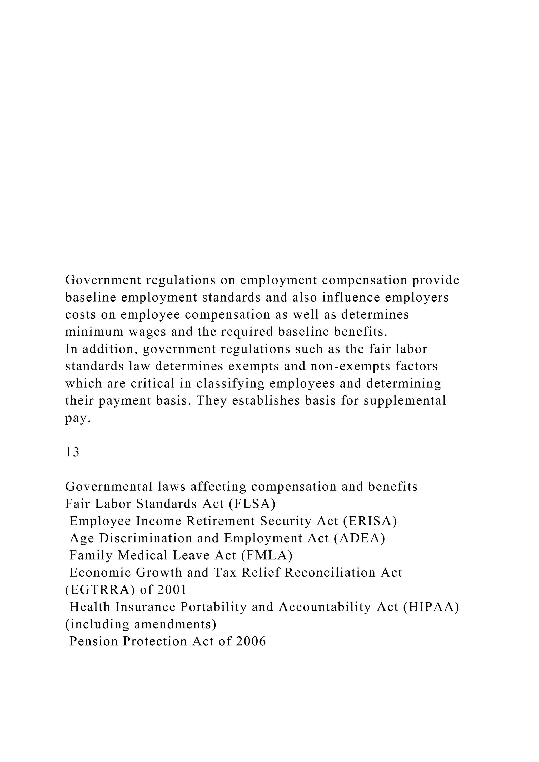 Government regulations on employment compensation provide
baseline employment standards and also influence employers
costs on employee compensation as well as determines
minimum wages and the required baseline benefits.
In addition, government regulations such as the fair labor
standards law determines exempts and non-exempts factors
which are critical in classifying employees and determining
their payment basis. They establishes basis for supplemental
pay.
13
Governmental laws affecting compensation and benefits
Fair Labor Standards Act (FLSA)
Employee Income Retirement Security Act (ERISA)
Age Discrimination and Employment Act (ADEA)
Family Medical Leave Act (FMLA)
Economic Growth and Tax Relief Reconciliation Act
(EGTRRA) of 2001
Health Insurance Portability and Accountability Act (HIPAA)
(including amendments)
Pension Protection Act of 2006
 