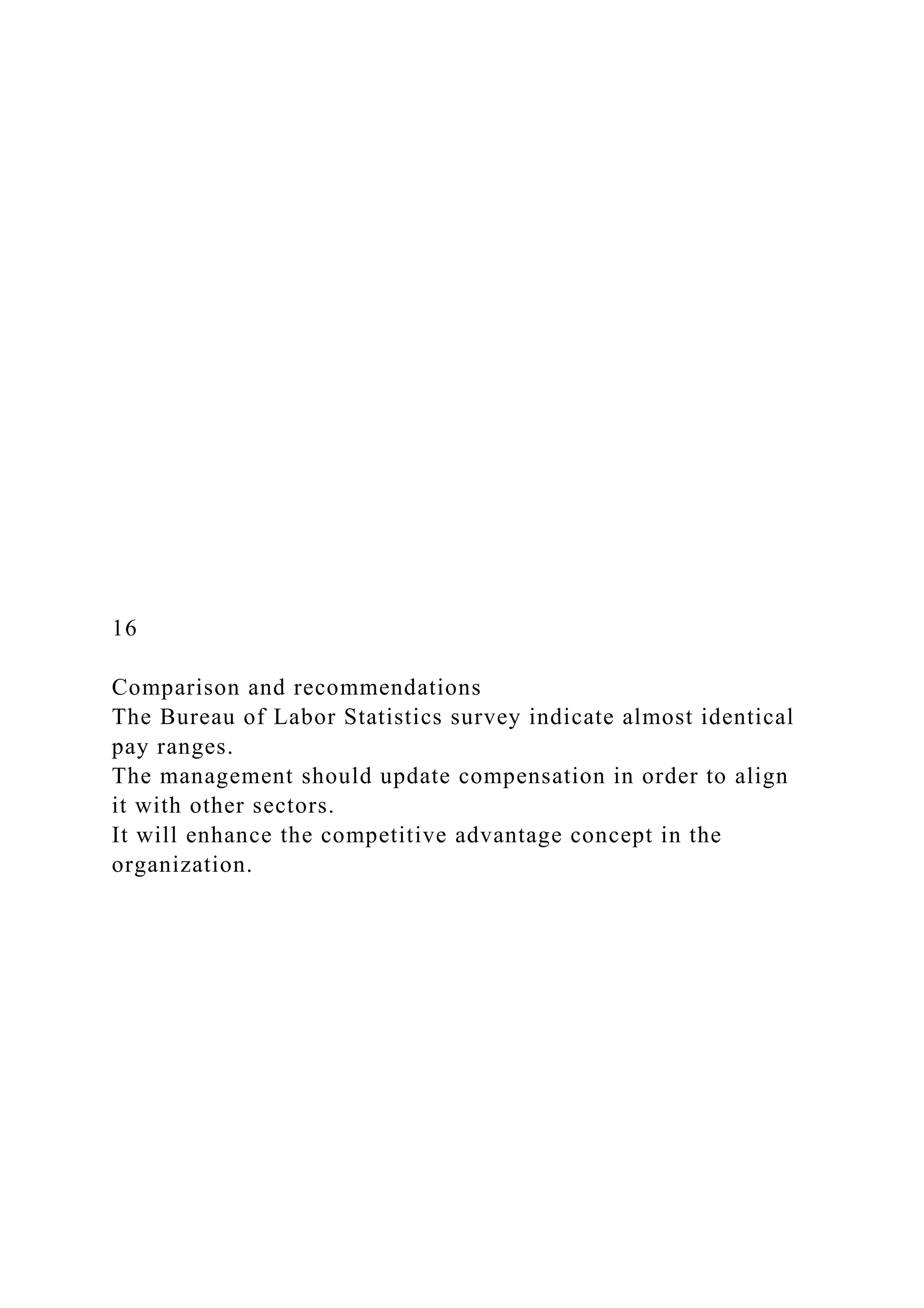 16
Comparison and recommendations
The Bureau of Labor Statistics survey indicate almost identical
pay ranges.
The management should update compensation in order to align
it with other sectors.
It will enhance the competitive advantage concept in the
organization.
 