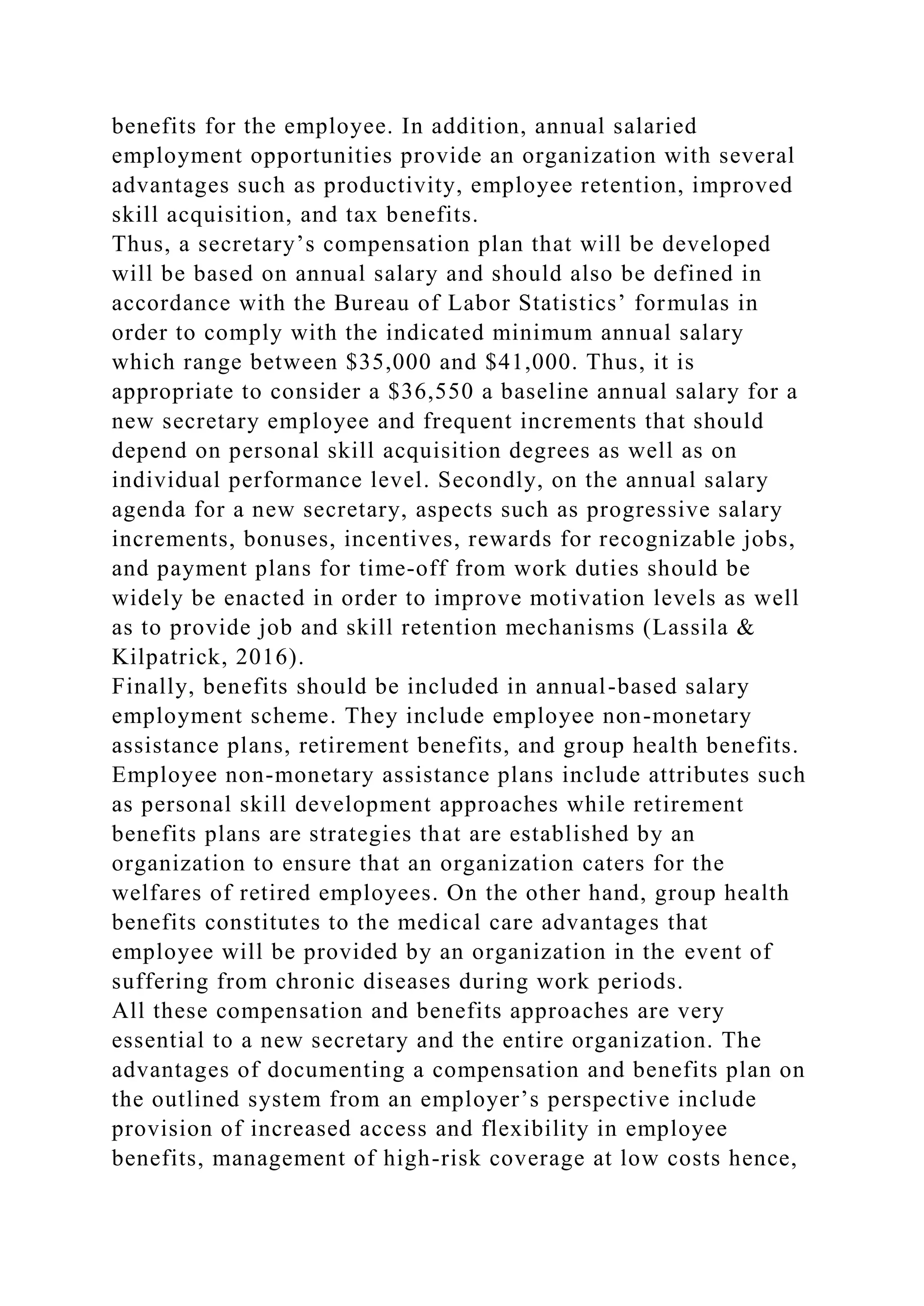 benefits for the employee. In addition, annual salaried
employment opportunities provide an organization with several
advantages such as productivity, employee retention, improved
skill acquisition, and tax benefits.
Thus, a secretary’s compensation plan that will be developed
will be based on annual salary and should also be defined in
accordance with the Bureau of Labor Statistics’ formulas in
order to comply with the indicated minimum annual salary
which range between $35,000 and $41,000. Thus, it is
appropriate to consider a $36,550 a baseline annual salary for a
new secretary employee and frequent increments that should
depend on personal skill acquisition degrees as well as on
individual performance level. Secondly, on the annual salary
agenda for a new secretary, aspects such as progressive salary
increments, bonuses, incentives, rewards for recognizable jobs,
and payment plans for time-off from work duties should be
widely be enacted in order to improve motivation levels as well
as to provide job and skill retention mechanisms (Lassila &
Kilpatrick, 2016).
Finally, benefits should be included in annual-based salary
employment scheme. They include employee non-monetary
assistance plans, retirement benefits, and group health benefits.
Employee non-monetary assistance plans include attributes such
as personal skill development approaches while retirement
benefits plans are strategies that are established by an
organization to ensure that an organization caters for the
welfares of retired employees. On the other hand, group health
benefits constitutes to the medical care advantages that
employee will be provided by an organization in the event of
suffering from chronic diseases during work periods.
All these compensation and benefits approaches are very
essential to a new secretary and the entire organization. The
advantages of documenting a compensation and benefits plan on
the outlined system from an employer’s perspective include
provision of increased access and flexibility in employee
benefits, management of high-risk coverage at low costs hence,
 