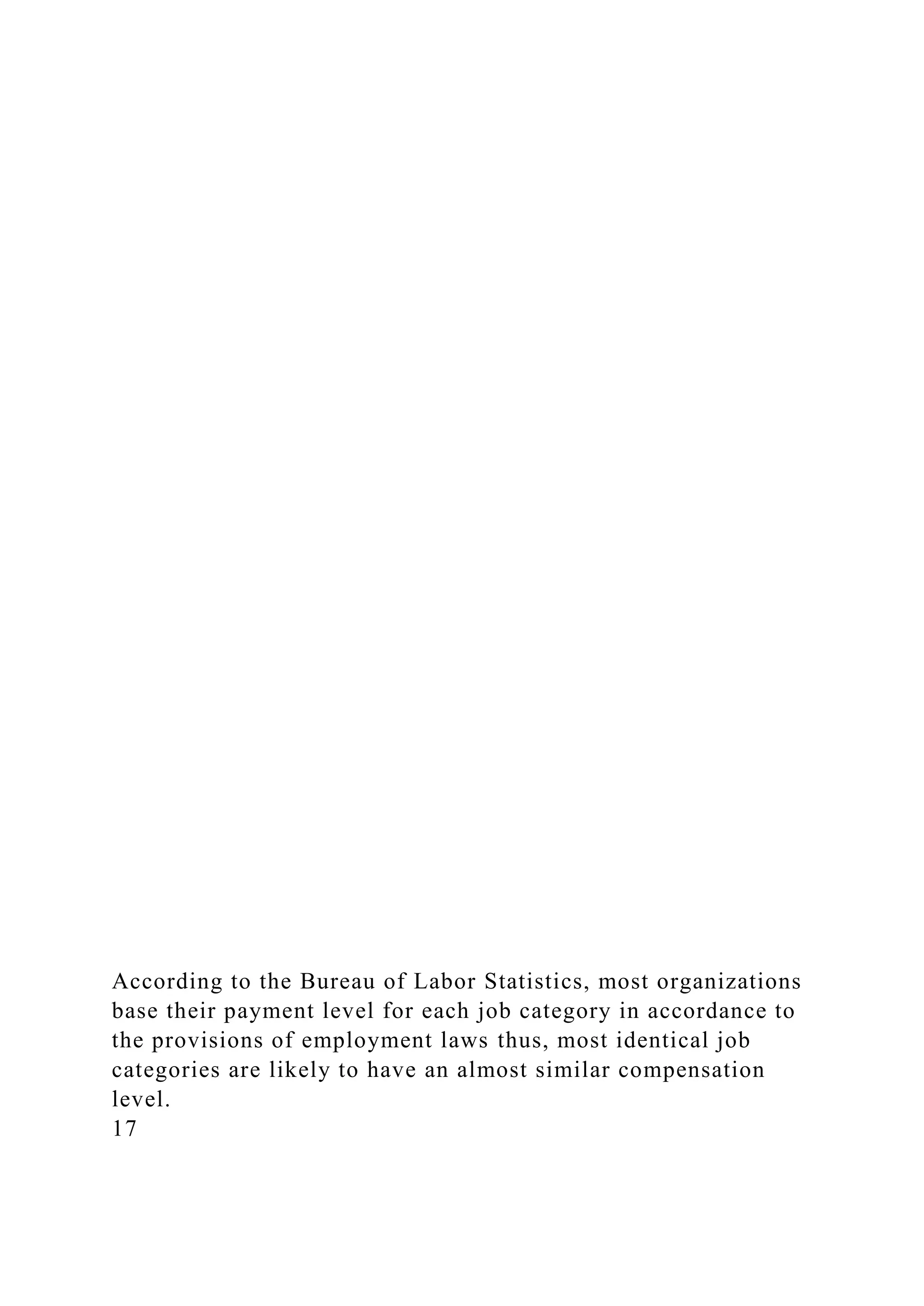 According to the Bureau of Labor Statistics, most organizations
base their payment level for each job category in accordance to
the provisions of employment laws thus, most identical job
categories are likely to have an almost similar compensation
level.
17
 