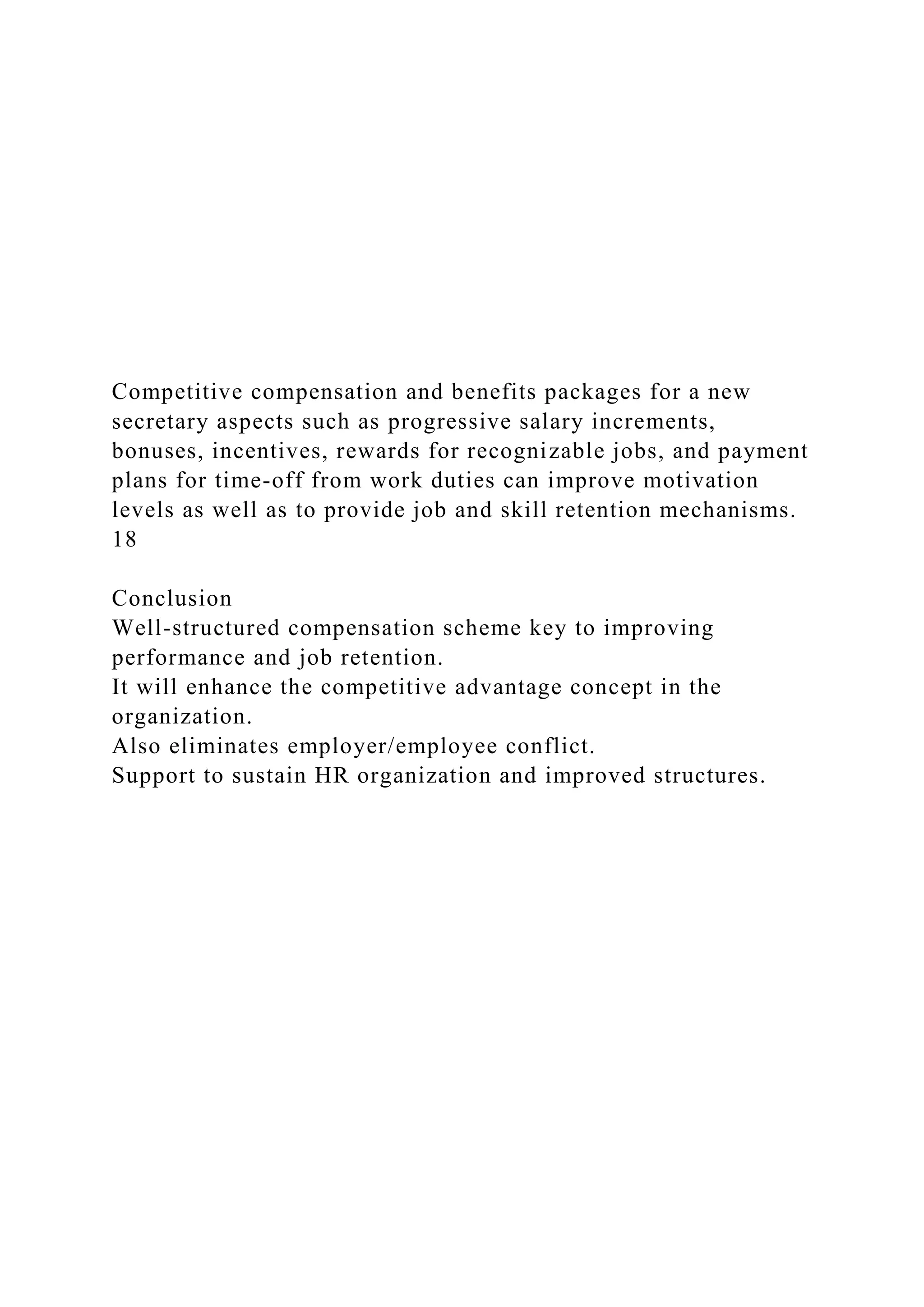 Competitive compensation and benefits packages for a new
secretary aspects such as progressive salary increments,
bonuses, incentives, rewards for recognizable jobs, and payment
plans for time-off from work duties can improve motivation
levels as well as to provide job and skill retention mechanisms.
18
Conclusion
Well-structured compensation scheme key to improving
performance and job retention.
It will enhance the competitive advantage concept in the
organization.
Also eliminates employer/employee conflict.
Support to sustain HR organization and improved structures.
 