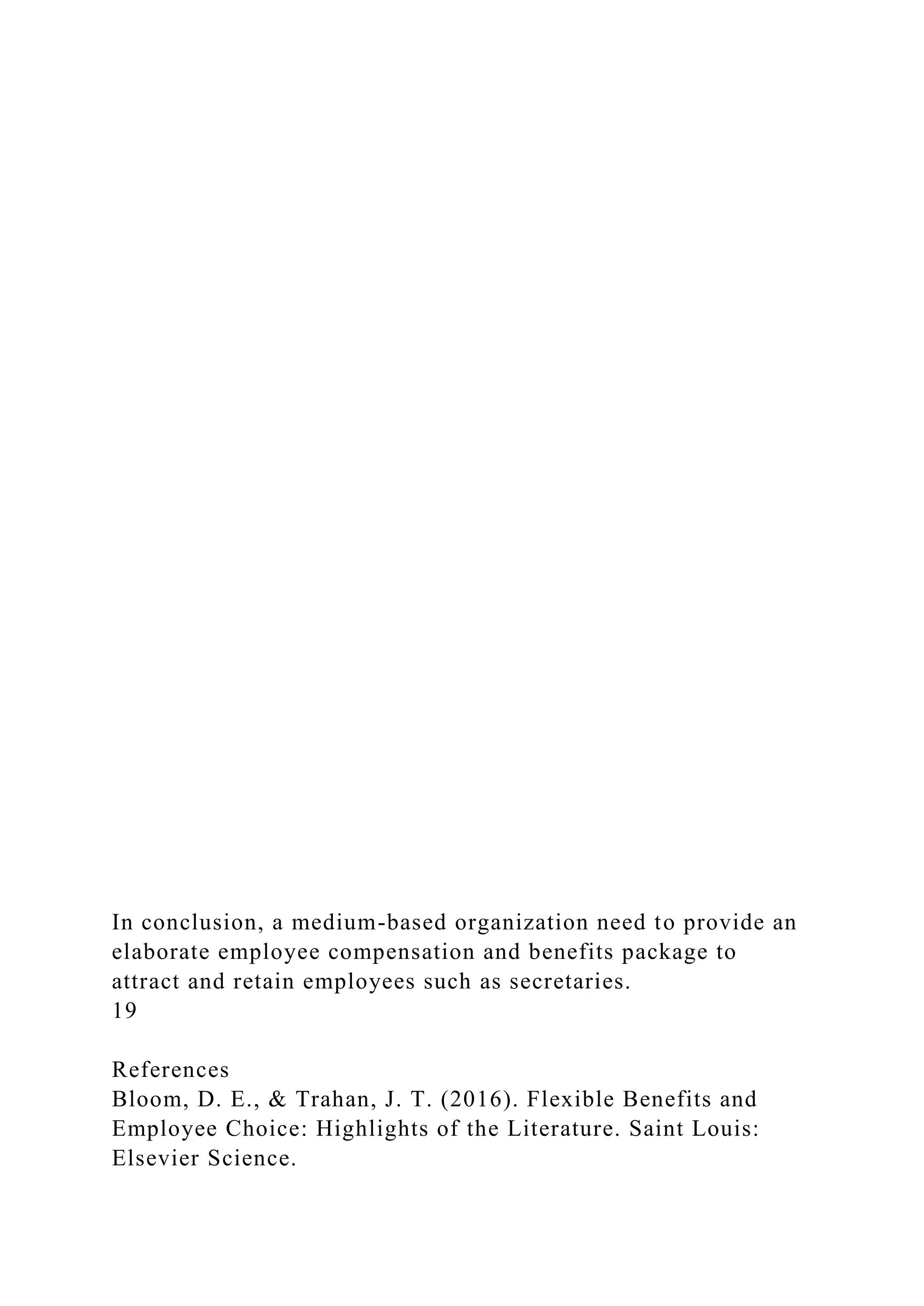 In conclusion, a medium-based organization need to provide an
elaborate employee compensation and benefits package to
attract and retain employees such as secretaries.
19
References
Bloom, D. E., & Trahan, J. T. (2016). Flexible Benefits and
Employee Choice: Highlights of the Literature. Saint Louis:
Elsevier Science.
 