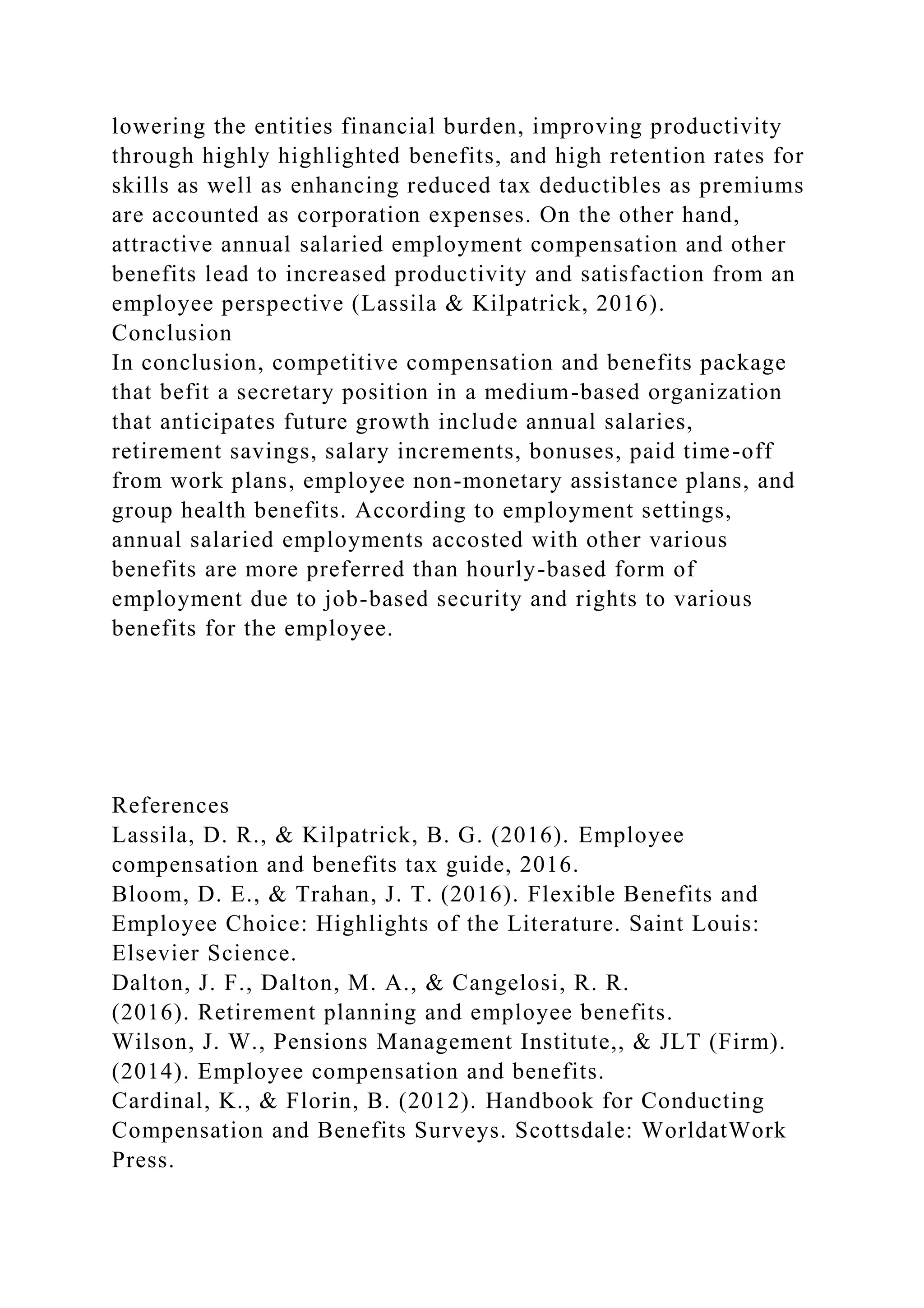 lowering the entities financial burden, improving productivity
through highly highlighted benefits, and high retention rates for
skills as well as enhancing reduced tax deductibles as premiums
are accounted as corporation expenses. On the other hand,
attractive annual salaried employment compensation and other
benefits lead to increased productivity and satisfaction from an
employee perspective (Lassila & Kilpatrick, 2016).
Conclusion
In conclusion, competitive compensation and benefits package
that befit a secretary position in a medium-based organization
that anticipates future growth include annual salaries,
retirement savings, salary increments, bonuses, paid time-off
from work plans, employee non-monetary assistance plans, and
group health benefits. According to employment settings,
annual salaried employments accosted with other various
benefits are more preferred than hourly-based form of
employment due to job-based security and rights to various
benefits for the employee.
References
Lassila, D. R., & Kilpatrick, B. G. (2016). Employee
compensation and benefits tax guide, 2016.
Bloom, D. E., & Trahan, J. T. (2016). Flexible Benefits and
Employee Choice: Highlights of the Literature. Saint Louis:
Elsevier Science.
Dalton, J. F., Dalton, M. A., & Cangelosi, R. R.
(2016). Retirement planning and employee benefits.
Wilson, J. W., Pensions Management Institute,, & JLT (Firm).
(2014). Employee compensation and benefits.
Cardinal, K., & Florin, B. (2012). Handbook for Conducting
Compensation and Benefits Surveys. Scottsdale: WorldatWork
Press.
 