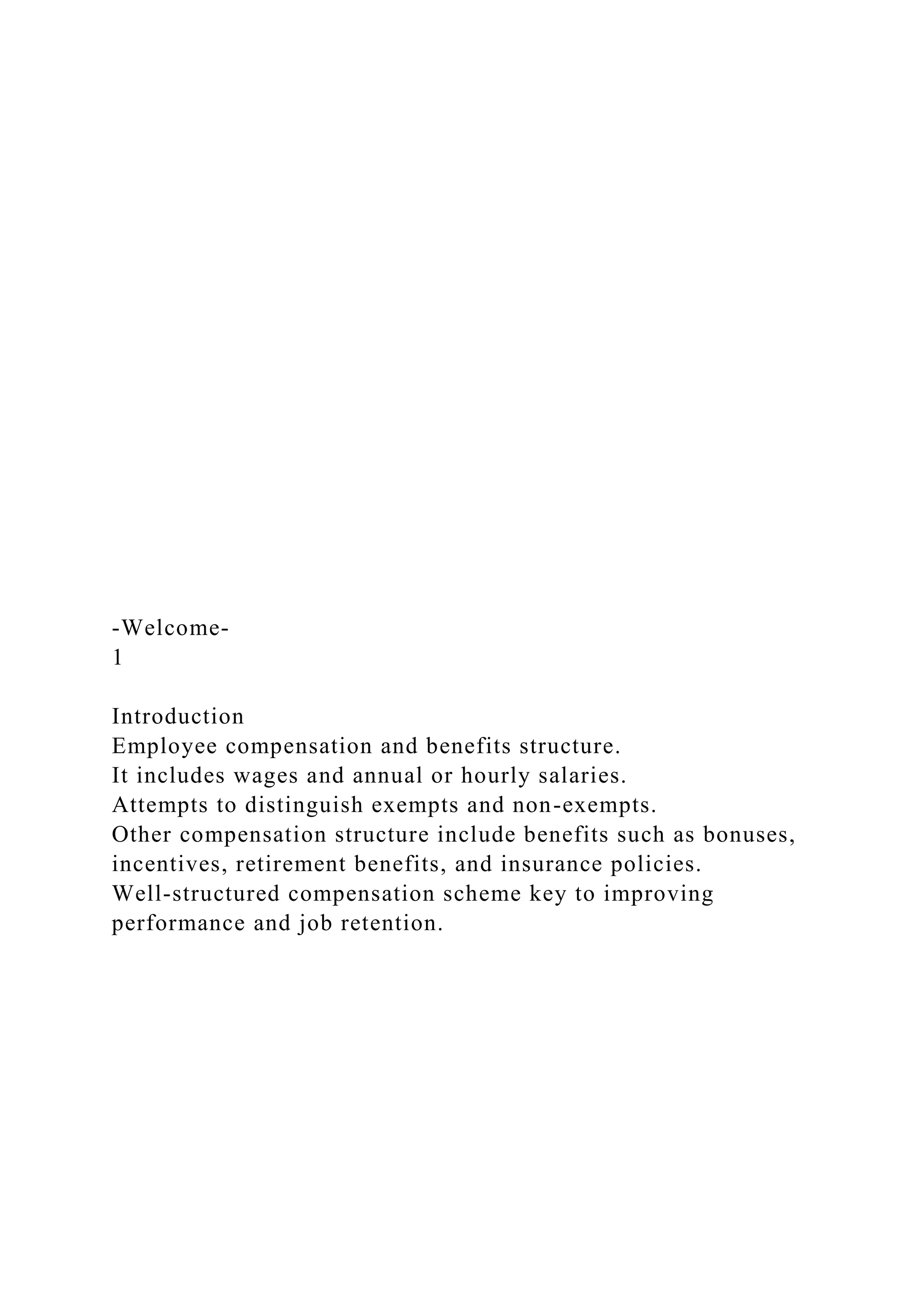 -Welcome-
1
Introduction
Employee compensation and benefits structure.
It includes wages and annual or hourly salaries.
Attempts to distinguish exempts and non-exempts.
Other compensation structure include benefits such as bonuses,
incentives, retirement benefits, and insurance policies.
Well-structured compensation scheme key to improving
performance and job retention.
 
