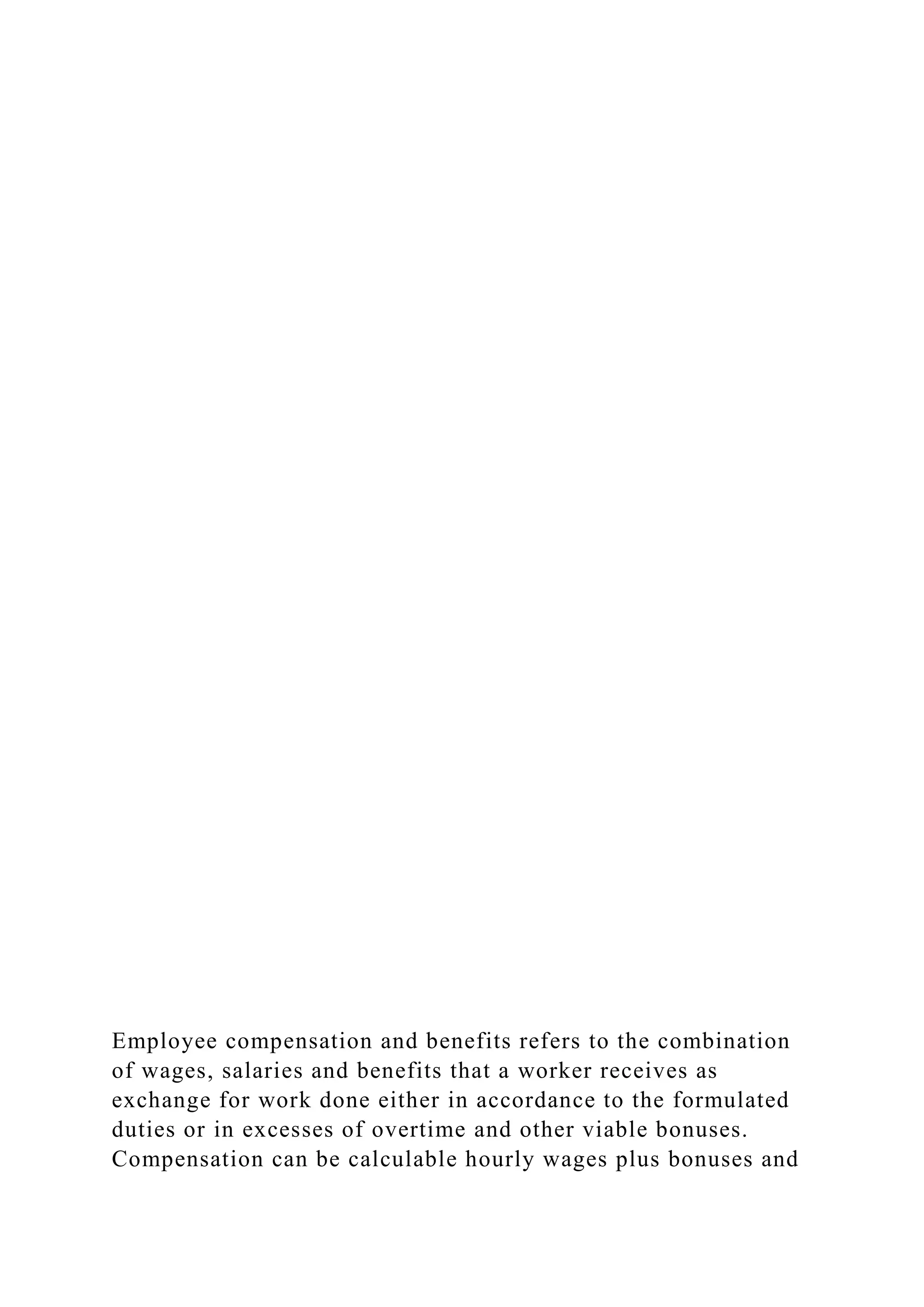 Employee compensation and benefits refers to the combination
of wages, salaries and benefits that a worker receives as
exchange for work done either in accordance to the formulated
duties or in excesses of overtime and other viable bonuses.
Compensation can be calculable hourly wages plus bonuses and
 