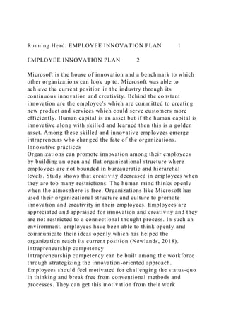 Running Head: EMPLOYEE INNOVATION PLAN 1
EMPLOYEE INNOVATION PLAN 2
Microsoft is the house of innovation and a benchmark to which
other organizations can look up to. Microsoft was able to
achieve the current position in the industry through its
continuous innovation and creativity. Behind the constant
innovation are the employee's which are committed to creating
new product and services which could serve customers more
efficiently. Human capital is an asset but if the human capital is
innovative along with skilled and learned then this is a golden
asset. Among these skilled and innovative employees emerge
intrapreneurs who changed the fate of the organizations.
Innovative practices
Organizations can promote innovation among their employees
by building an open and flat organizational structure where
employees are not bounded in bureaucratic and hierarchal
levels. Study shows that creativity decreased in employees when
they are too many restrictions. The human mind thinks openly
when the atmosphere is free. Organizations like Microsoft has
used their organizational structure and culture to promote
innovation and creativity in their employees. Employees are
appreciated and appraised for innovation and creativity and they
are not restricted to a connectional thought process. In such an
environment, employees have been able to think openly and
communicate their ideas openly which has helped the
organization reach its current position (Newlands, 2018).
Intrapreneurship competency
Intrapreneurship competency can be built among the workforce
through strategizing the innovation-oriented approach.
Employees should feel motivated for challenging the status-quo
in thinking and break free from conventional methods and
processes. They can get this motivation from their work
 
