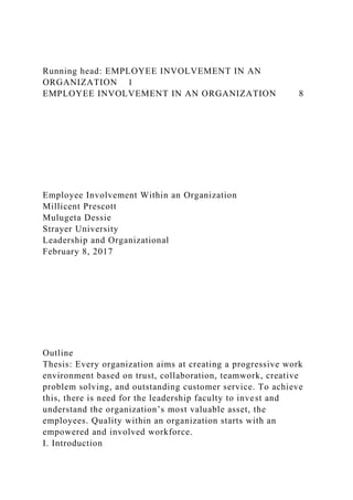 Running head: EMPLOYEE INVOLVEMENT IN AN
ORGANIZATION 1
EMPLOYEE INVOLVEMENT IN AN ORGANIZATION 8
Employee Involvement Within an Organization
Millicent Prescott
Mulugeta Dessie
Strayer University
Leadership and Organizational
February 8, 2017
Outline
Thesis: Every organization aims at creating a progressive work
environment based on trust, collaboration, teamwork, creative
problem solving, and outstanding customer service. To achieve
this, there is need for the leadership faculty to invest and
understand the organization’s most valuable asset, the
employees. Quality within an organization starts with an
empowered and involved workforce.
I. Introduction
 