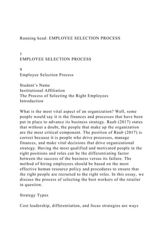 Running head: EMPLOYEE SELECTION PROCESS
1
EMPLOYEE SELECTION PROCESS
9
Employee Selection Process
Student’s Name
Institutional Affiliation
The Process of Selecting the Right Employees
Introduction
What is the most vital aspect of an organization? Well, some
people would say it is the finances and processes that have been
put in place to advance its business strategy. Raub (2017) states
that without a doubt, the people that make up the organization
are the most critical component. The position of Raub (2017) is
correct because it is people who drive processes, manage
finances, and make vital decisions that drive organizational
strategy. Having the most qualified and motivated people in the
right positions and roles can be the differentiating factor
between the success of the business versus its failure. The
method of hiring employees should be based on the most
effective human resource policy and procedures to ensure that
the right people are recruited to the right roles. In this essay, we
discuss the process of selecting the best workers of the retailer
in question.
Strategy Types
Cost leadership, differentiation, and focus strategies are ways
 