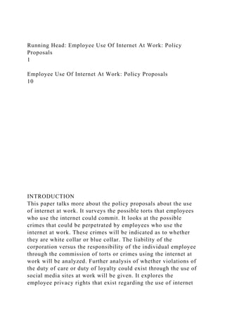 Running Head: Employee Use Of Internet At Work: Policy
Proposals
1
Employee Use Of Internet At Work: Policy Proposals
10
INTRODUCTION
This paper talks more about the policy proposals about the use
of internet at work. It surveys the possible torts that employees
who use the internet could commit. It looks at the possible
crimes that could be perpetrated by employees who use the
internet at work. These crimes will be indicated as to whether
they are white collar or blue collar. The liability of the
corporation versus the responsibility of the individual employee
through the commission of torts or crimes using the internet at
work will be analyzed. Further analysis of whether violations of
the duty of care or duty of loyalty could exist through the use of
social media sites at work will be given. It explores the
employee privacy rights that exist regarding the use of internet
 