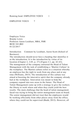 Running head: EMPLOYEE VOICE 1
EMPLOYEE VOICE 7
Employee Voice
Brandy Lewis
Professor Aaron Lockhart, MBA, PHR
BUSI 343-B02
01/22/2017
Introduction Comment by Lockhart, Aaron Scott (School of
Business):
The introduction should never have a heading that identifies it
as the introduction. It is the introduction by virtue of its
location (Chapter 2, 2.05, p. 27) (Figure 2.1, pp. 42-43).
The management of the company entrusted the Head of Talent
Management with the task of establishing a ‘Martini Culture' in
the workplace. The Martini culture refers to a situation whereby
an employee has the right to work from any place and at any
time (Williams, 2015). The introduction of this culture was
aimed at boosting the innovative spirit that the company already
had at the workplace. Innovation was meant to help the
company expand into new areas in the future. The Head of
Talent Management came up with a strategy to give the workers
the liberty to work where and when they could yield the best
results. The main challenge that the head of talent management
faced was trying to bring the senior management team on board.
The senior management did not trust that the employees would
be working efficiently from other places away from the office,
where they could not be supervised (Budd, 2012). However, all
 