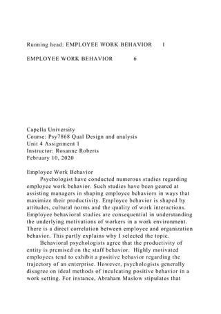 Running head: EMPLOYEE WORK BEHAVIOR 1
EMPLOYEE WORK BEHAVIOR 6
Capella University
Course: Psy7868 Qual Design and analysis
Unit 4 Assignment 1
Instructor: Rosanne Roberts
February 10, 2020
Employee Work Behavior
Psychologist have conducted numerous studies regarding
employee work behavior. Such studies have been geared at
assisting managers in shaping employee behaviors in ways that
maximize their productivity. Employee behavior is shaped by
attitudes, cultural norms and the quality of work interactions.
Employee behavioral studies are consequential in understanding
the underlying motivations of workers in a work environment.
There is a direct correlation between employee and organization
behavior. This partly explains why I selected the topic.
Behavioral psychologists agree that the productivity of
entity is premised on the staff behavior. Highly motivated
employees tend to exhibit a positive behavior regarding the
trajectory of an enterprise. However, psychologists generally
disagree on ideal methods of inculcating positive behavior in a
work setting. For instance, Abraham Maslow stipulates that
 