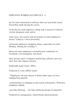 EMPLOYEE WORKPLACE PRIVACY 6
are far more interested in software that can record the actual
keystrokes made during the course
of the day by each employee, along with a record of websites
visited, programs used, and in
some cases, the actions and movements of each employee's
mouse” (chap 6). I have personally
witnessed employees shopping online, especially on cyber
Monday. During the workday, I
observed some employees constantly post comments on
Facebook, visit Instagram, and check
their private email. Computer monitoring software can even
show how this impacts internet
bandwidth usage (Lane, 2003).
Frederick S. Lane (2003) stated:
“Employers can also choose to block other types of sites,
ranging from general
entertainment to shopping to job search information. Websense
[emphasis added]
provides filtering … for three different groups of materials:
Productivity management, which blocks advertisements,
 