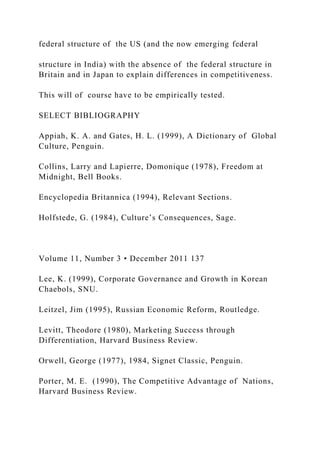 federal structure of the US (and the now emerging federal
structure in India) with the absence of the federal structure in
Britain and in Japan to explain differences in competitiveness.
This will of course have to be empirically tested.
SELECT BIBLIOGRAPHY
Appiah, K. A. and Gates, H. L. (1999), A Dictionary of Global
Culture, Penguin.
Collins, Larry and Lapierre, Domonique (1978), Freedom at
Midnight, Bell Books.
Encyclopedia Britannica (1994), Relevant Sections.
Holfstede, G. (1984), Culture’s Consequences, Sage.
Volume 11, Number 3 • December 2011 137
Lee, K. (1999), Corporate Governance and Growth in Korean
Chaebols, SNU.
Leitzel, Jim (1995), Russian Economic Reform, Routledge.
Levitt, Theodore (1980), Marketing Success through
Differentiation, Harvard Business Review.
Orwell, George (1977), 1984, Signet Classic, Penguin.
Porter, M. E. (1990), The Competitive Advantage of Nations,
Harvard Business Review.
 