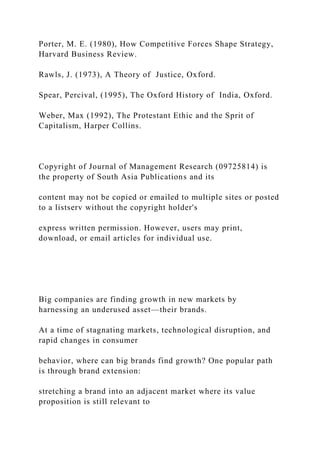 Porter, M. E. (1980), How Competitive Forces Shape Strategy,
Harvard Business Review.
Rawls, J. (1973), A Theory of Justice, Oxford.
Spear, Percival, (1995), The Oxford History of India, Oxford.
Weber, Max (1992), The Protestant Ethic and the Sprit of
Capitalism, Harper Collins.
Copyright of Journal of Management Research (09725814) is
the property of South Asia Publications and its
content may not be copied or emailed to multiple sites or posted
to a listserv without the copyright holder's
express written permission. However, users may print,
download, or email articles for individual use.
Big companies are finding growth in new markets by
harnessing an underused asset—their brands.
At a time of stagnating markets, technological disruption, and
rapid changes in consumer
behavior, where can big brands find growth? One popular path
is through brand extension:
stretching a brand into an adjacent market where its value
proposition is still relevant to
 